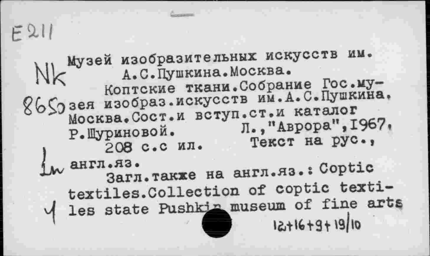 ﻿EMI
y .. Музей изобразительных искусств им. NrÇ А.С.Пушкина.Москва. Коптские ткани.Собрание Гос.му-б<>£эзея изобраз.искусств им.А.С.Пушкина, Москва.Сост.и вступ.ст.и каталог Р.Шуриновой.	Л.,"Аврора",1967«
)	208 с.с ил. Текст на рус.,
англ.яэ.
Загл.также на англ.яэ.: Coptic textiles.Collection of Coptic texti-4 les state Pushkj^ museum of fine arte
